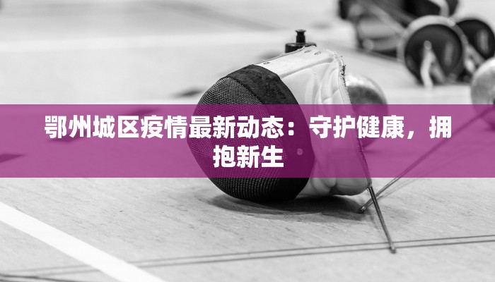 鄂州城区疫情最新动态:守护健康,拥抱新生 鄂州城区疫情最新动态:守护健康,拥抱新生
