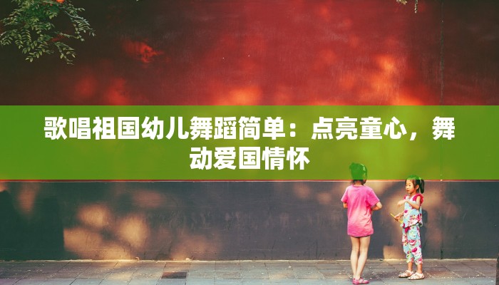 歌唱祖国幼儿舞蹈简单：点亮童心，舞动爱国情怀