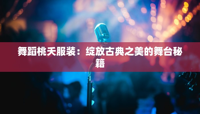 舞蹈桃夭服装：绽放古典之美的舞台秘籍