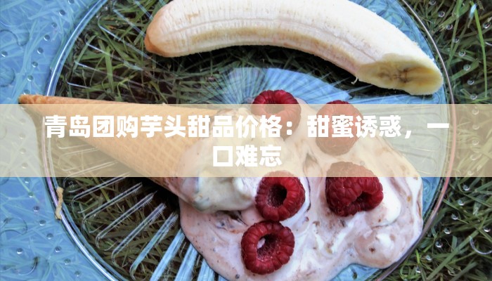 青岛团购芋头甜品价格：甜蜜诱惑，一口难忘